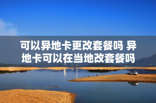 可以异地卡更改套餐吗 异地卡可以在当地改套餐吗