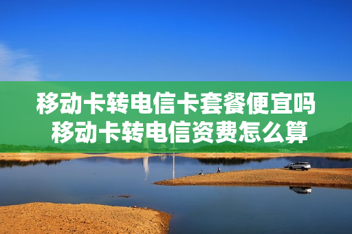 移动卡转电信卡套餐便宜吗 移动卡转电信资费怎么算的