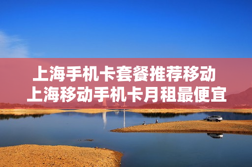 上海手机卡套餐推荐移动 上海移动手机卡月租最便宜的套餐介绍
