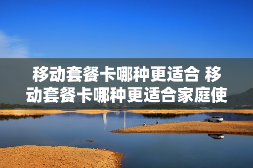 移动套餐卡哪种更适合 移动套餐卡哪种更适合家庭使用