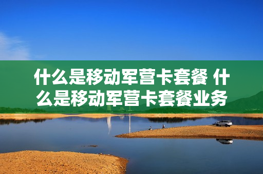 什么是移动军营卡套餐 什么是移动军营卡套餐业务