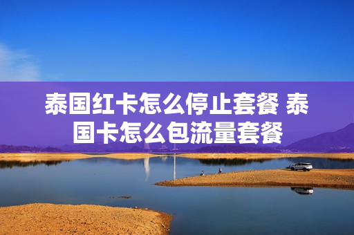 泰国红卡怎么停止套餐 泰国卡怎么包流量套餐
