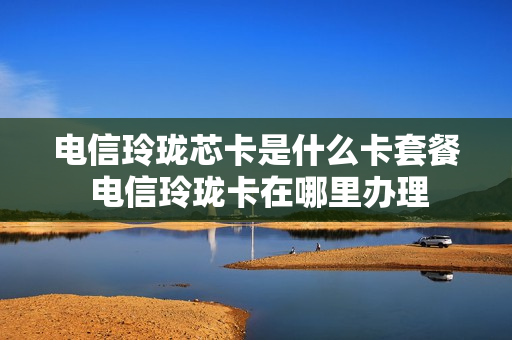 电信玲珑芯卡是什么卡套餐 电信玲珑卡在哪里办理