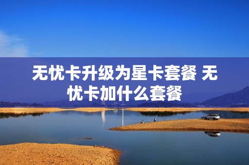 无忧卡升级为星卡套餐 无忧卡加什么套餐
