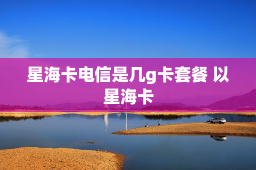 星海卡电信是几g卡套餐 以星海卡