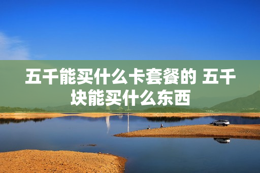 五千能买什么卡套餐的 五千块能买什么东西