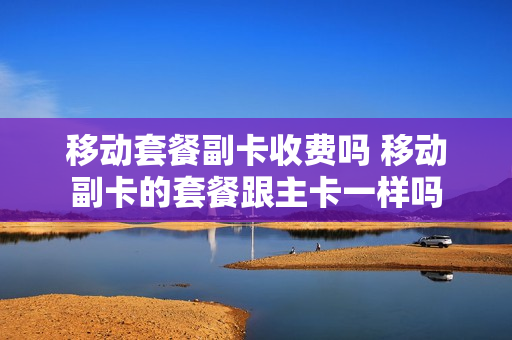 移动套餐副卡收费吗 移动副卡的套餐跟主卡一样吗