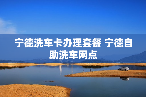 宁德洗车卡办理套餐 宁德自助洗车网点