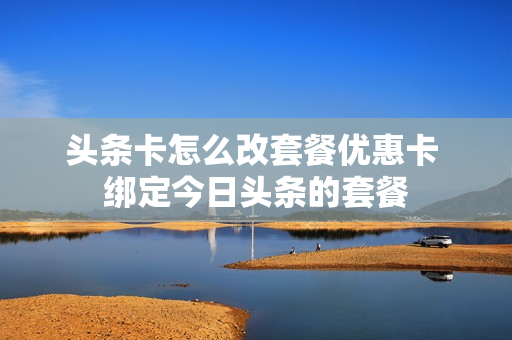 头条卡怎么改套餐优惠卡 绑定今日头条的套餐