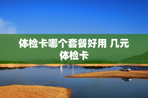体检卡哪个套餐好用 几元体检卡