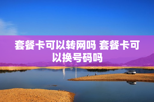套餐卡可以转网吗 套餐卡可以换号码吗