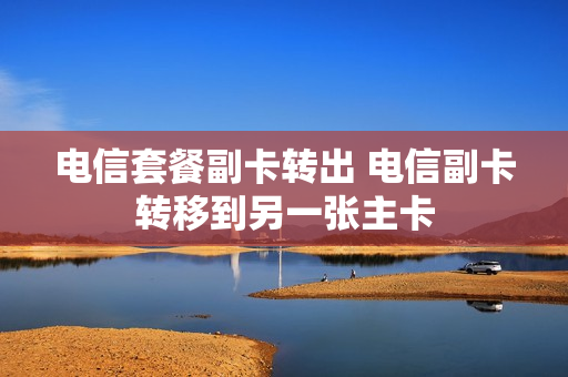 电信套餐副卡转出 电信副卡转移到另一张主卡