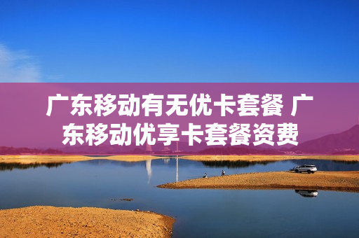 广东移动有无优卡套餐 广东移动优享卡套餐资费
