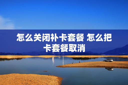 怎么关闭补卡套餐 怎么把卡套餐取消