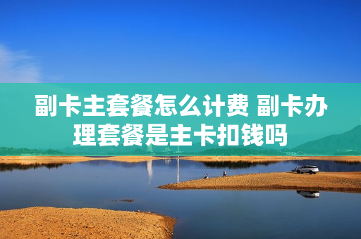 副卡主套餐怎么计费 副卡办理套餐是主卡扣钱吗