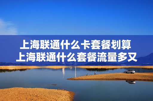 上海联通什么卡套餐划算 上海联通什么套餐流量多又便宜