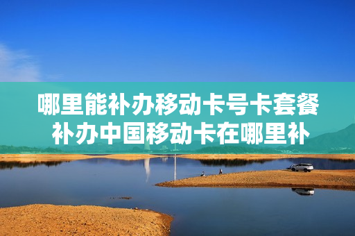 哪里能补办移动卡号卡套餐 补办中国移动卡在哪里补办