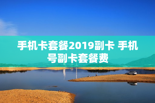手机卡套餐2019副卡 手机号副卡套餐费