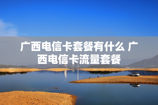 广西电信卡套餐有什么 广西电信卡流量套餐