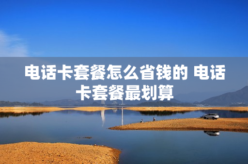 电话卡套餐怎么省钱的 电话卡套餐最划算