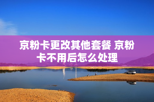 京粉卡更改其他套餐 京粉卡不用后怎么处理