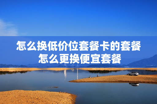 怎么换低价位套餐卡的套餐 怎么更换便宜套餐