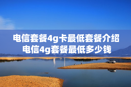 电信套餐4g卡最低套餐介绍 电信4g套餐最低多少钱