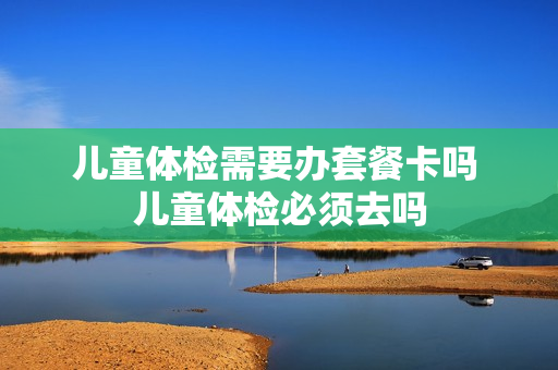 儿童体检需要办套餐卡吗 儿童体检必须去吗