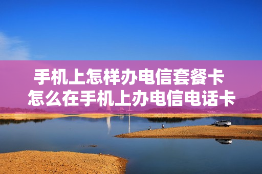 手机上怎样办电信套餐卡 怎么在手机上办电信电话卡