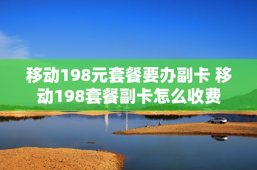 移动198元套餐要办副卡 移动198套餐副卡怎么收费