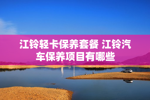 江铃轻卡保养套餐 江铃汽车保养项目有哪些