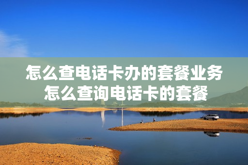 怎么查电话卡办的套餐业务 怎么查询电话卡的套餐