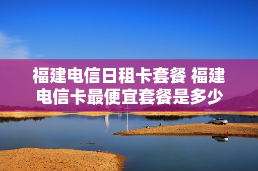 福建电信日租卡套餐 福建电信卡最便宜套餐是多少