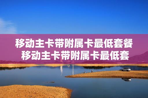 移动主卡带附属卡最低套餐 移动主卡带附属卡最低套餐是什么