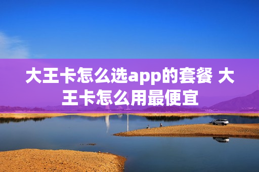 大王卡怎么选app的套餐 大王卡怎么用最便宜