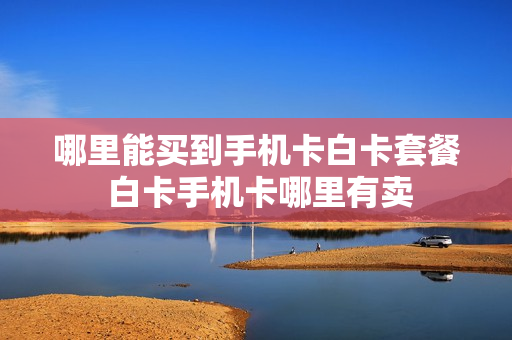 哪里能买到手机卡白卡套餐 白卡手机卡哪里有卖