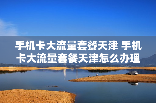手机卡大流量套餐天津 手机卡大流量套餐天津怎么办理