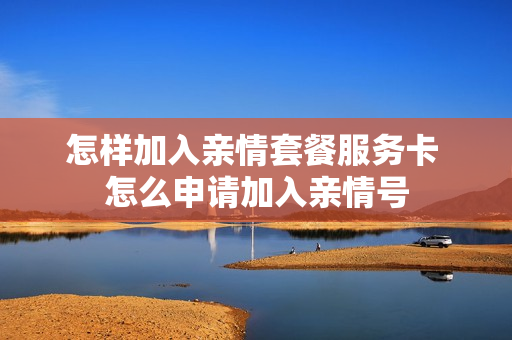 怎样加入亲情套餐服务卡 怎么申请加入亲情号