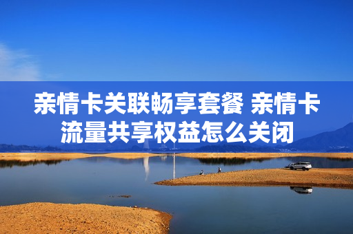 亲情卡关联畅享套餐 亲情卡流量共享权益怎么关闭