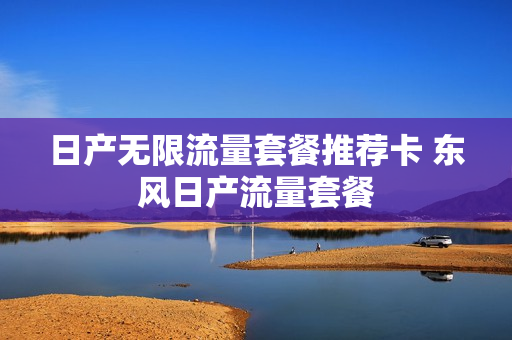 日产无限流量套餐推荐卡 东风日产流量套餐