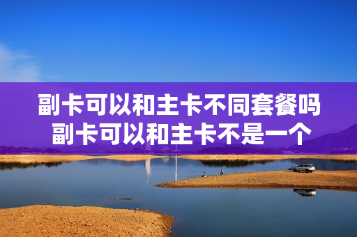 副卡可以和主卡不同套餐吗 副卡可以和主卡不是一个机主吗
