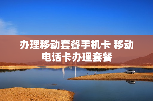 办理移动套餐手机卡 移动电话卡办理套餐