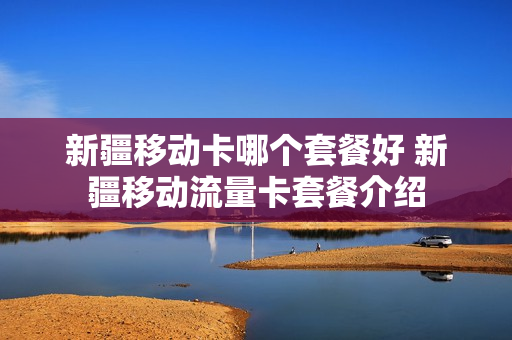 新疆移动卡哪个套餐好 新疆移动流量卡套餐介绍