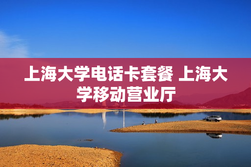 上海大学电话卡套餐 上海大学移动营业厅