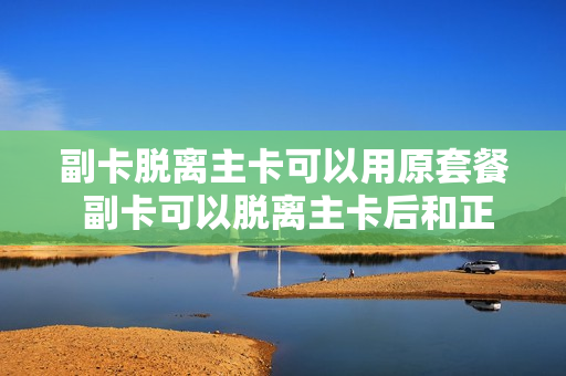 副卡脱离主卡可以用原套餐 副卡可以脱离主卡后和正常卡