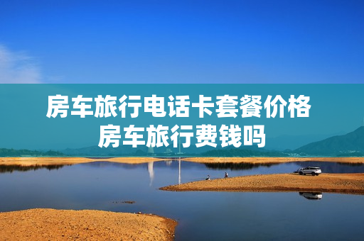 房车旅行电话卡套餐价格 房车旅行费钱吗