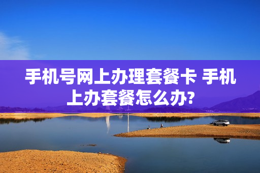 手机号网上办理套餐卡 手机上办套餐怎么办?
