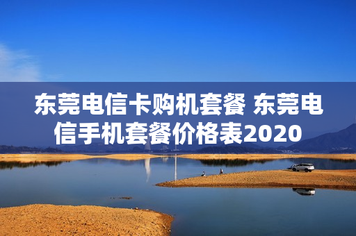 东莞电信卡购机套餐 东莞电信手机套餐价格表2020