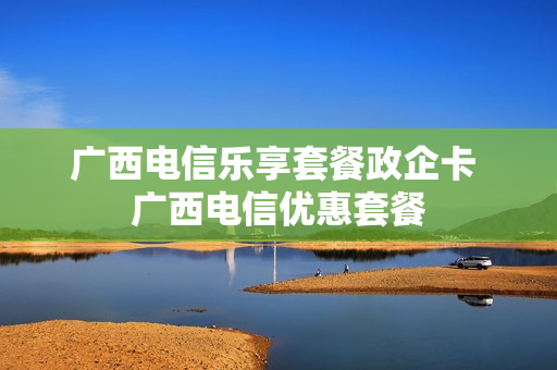 广西电信乐享套餐政企卡 广西电信优惠套餐
