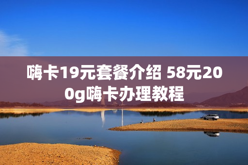 嗨卡19元套餐介绍 58元200g嗨卡办理教程